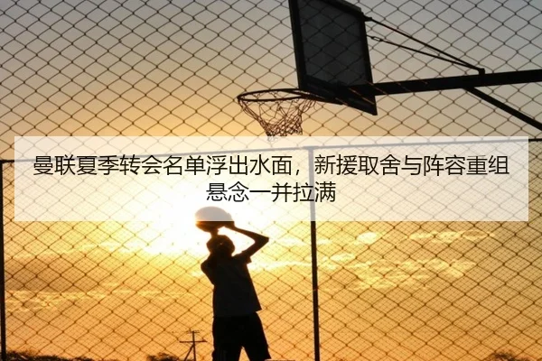 曼联夏季转会名单浮出水面，新援取舍与阵容重组悬念一并拉满
